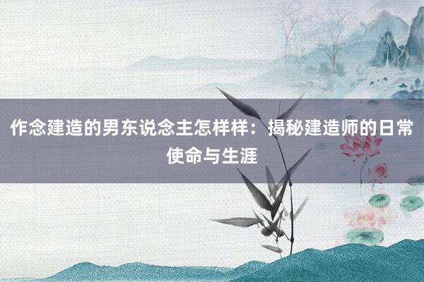 作念建造的男东说念主怎样样：揭秘建造师的日常使命与生涯